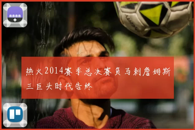 热火2014赛季总决赛负马刺詹姆斯三巨头时代告终