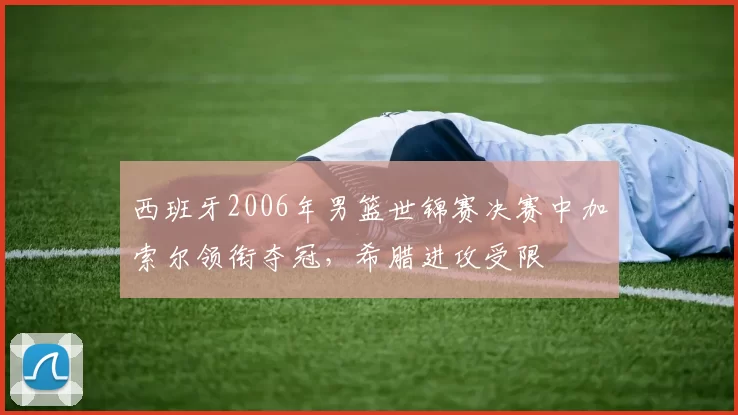 西班牙2006年男篮世锦赛决赛中加索尔领衔夺冠,希腊进攻受限