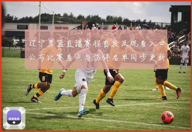 辽宁男篮直播赛程首发及观看入口公布比赛看点与伤停名单同步更新