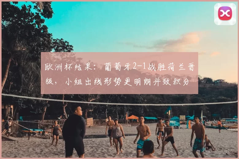 欧洲杯结果：葡萄牙2-1战胜荷兰晋级，小组出线形势更明朗并致积分榜调整