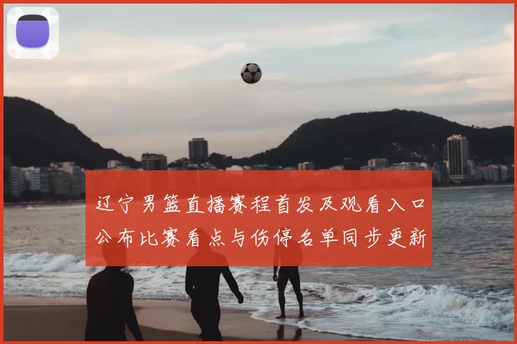 辽宁男篮直播赛程首发及观看入口公布比赛看点与伤停名单同步更新