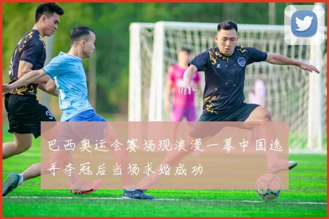 巴西奥运会赛场现浪漫一幕中国选手夺冠后当场求婚成功