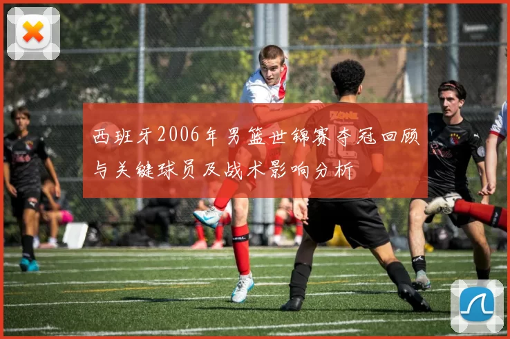 西班牙2006年男篮世锦赛夺冠回顾与关键球员及战术影响分析