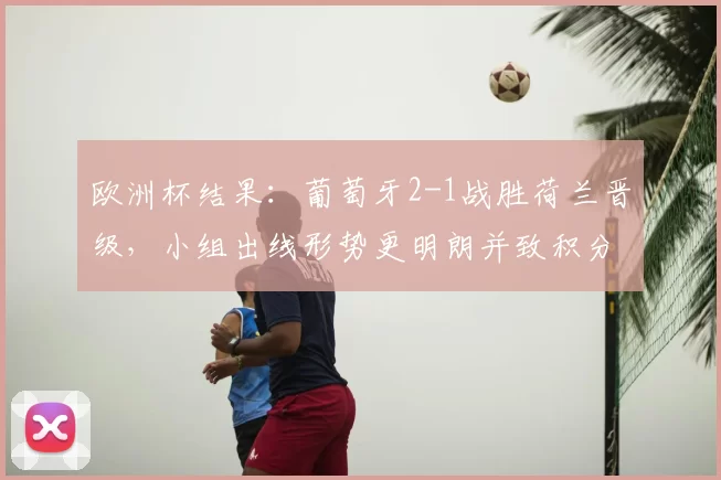 欧洲杯结果：葡萄牙2-1战胜荷兰晋级，小组出线形势更明朗并致积分榜调整