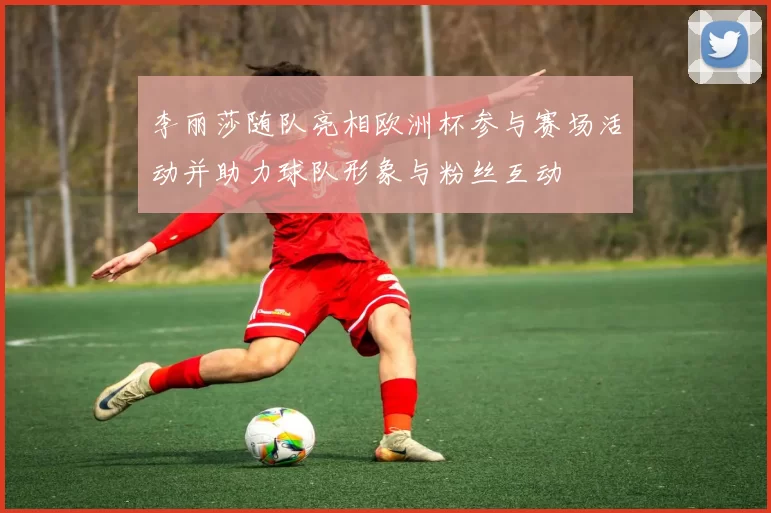 李丽莎随队亮相欧洲杯参与赛场活动并助力球队形象与粉丝互动