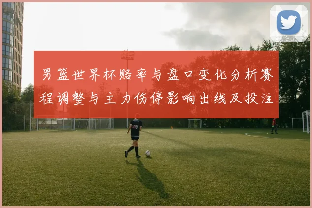 男篮世界杯赔率与盘口变化分析赛程调整与主力伤停影响出线及投注方向