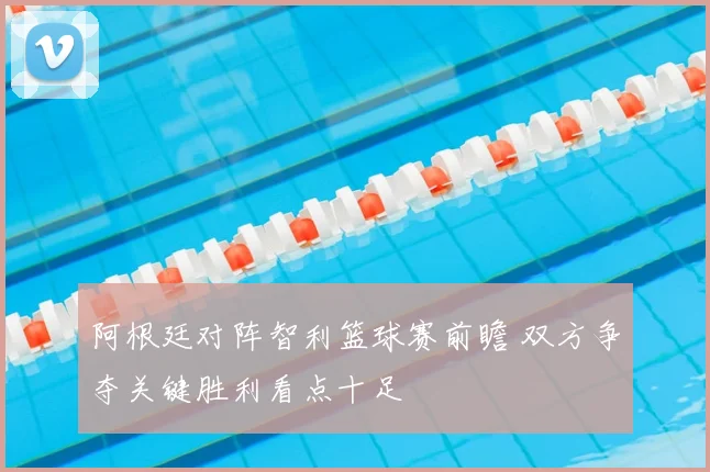 阿根廷对阵智利篮球赛前瞻 双方争夺关键胜利看点十足