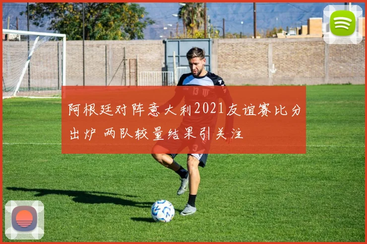阿根廷对阵意大利2021友谊赛比分出炉 两队较量结果引关注