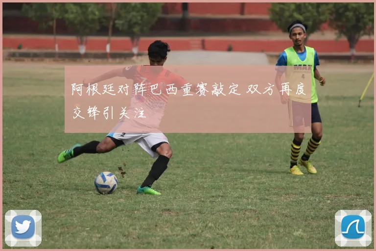 阿根廷对阵巴西重赛敲定 双方再度交锋引关注