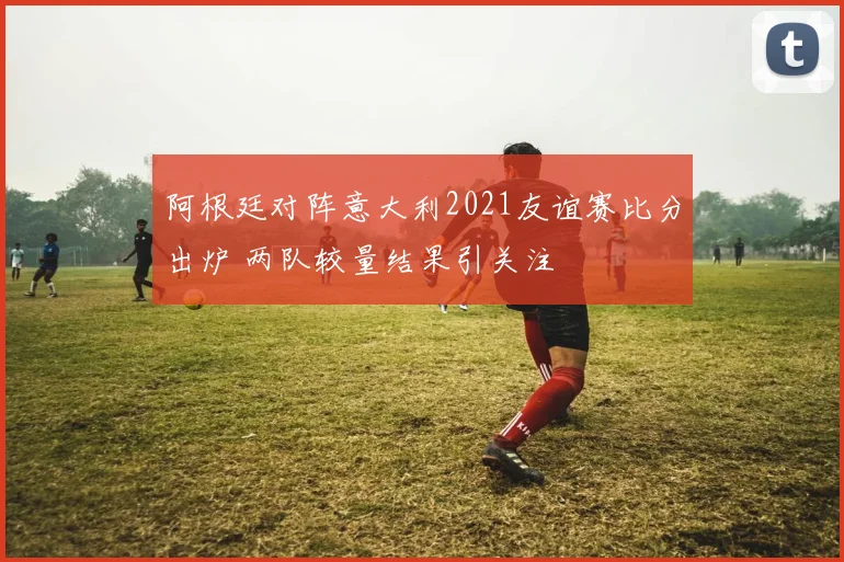 阿根廷对阵意大利2021友谊赛比分出炉 两队较量结果引关注