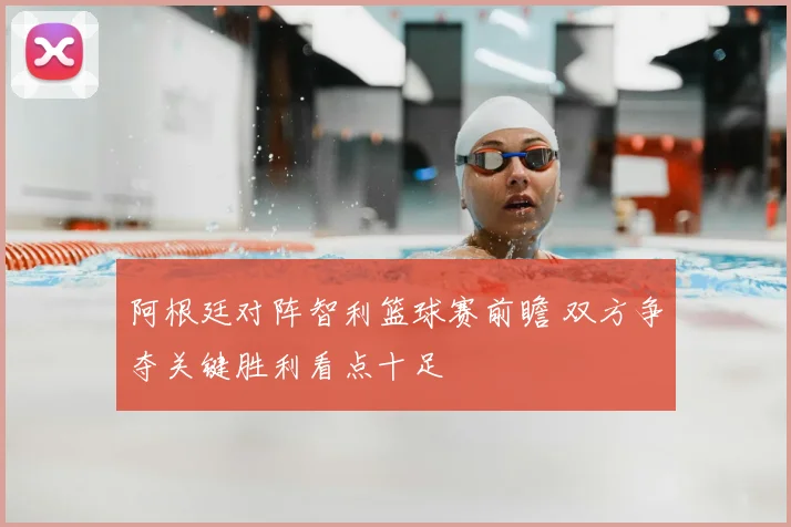 阿根廷对阵智利篮球赛前瞻 双方争夺关键胜利看点十足