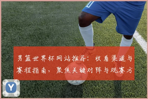 男篮世界杯网站推荐：收看渠道与赛程指南，聚焦关键对阵与观赛方式